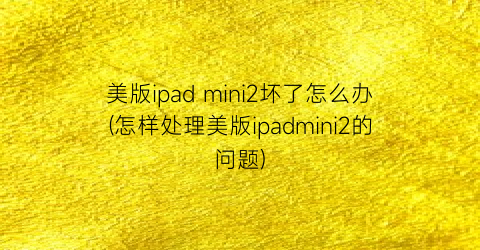 “美版ipadmini2坏了怎么办(怎样处理美版ipadmini2的问题)
